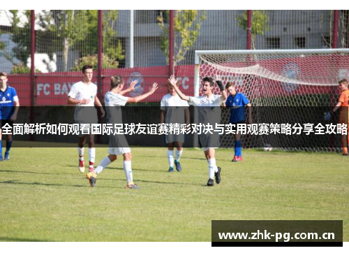 全面解析如何观看国际足球友谊赛精彩对决与实用观赛策略分享全攻略